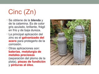 Cinc (Zn)
• Se obtiene de la blenda y
  de la calamina. Es de color
  gris azulado, brillante, frágil
  en frío y de baja dureza.
• La principal aplicación del
  zinc es el galvanizado del
  acero para protegerlo de la
  corrosión.
• Otras aplicaciones son:
  baterías, metalurgia de
  metales preciosos
  (separación del plomo de la
  plata), piezas de fundición
  y pinturas al óleo.
 