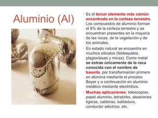 • Es el tercer elemento más común

Aluminio (Al)     encontrado en la corteza terrestre.
                  Los compuestos de aluminio forman
                  el 8% de la corteza terrestre y se
                  encuentran presentes en la mayoría
                  de las rocas, de la vegetación y de
                  los animales.
                • En estado natural se encuentra en
                  muchos silicatos (feldespatos,
                  plagioclasas y micas). Como metal
                  se extrae únicamente de la roca
                  conocida con el nombre de
                  bauxita, por transformación primero
                  en alúmina mediante el proceso
                  Bayer y a continuación en aluminio
                  metálico mediante electrólisis.
                • Muchas aplicaciones: telescopios,
                  papel aluminio, tetrabriks, aleaciones
                  ligeras, calderas, soldadura,
                  conductor eléctrico, etc.
 