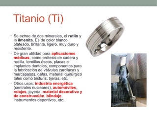 Titanio (Ti)
• Se extrae de dos minerales, el rutilo y
  la ilmenita. Es de color blanco
  plateado, brillante, ligero, muy duro y
  resistente.
• De gran utilidad para aplicaciones
  médicas, como prótesis de cadera y
  rodilla, tornillos óseos, placas e
  implantes dentales, componentes para
  la fabricación de válvulas cardíacas y
  marcapasos, gafas, material quirúrgico
  tales como bisturís, tijeras, etc.
• Otros usos: industria energética
  (centrales nucleares), automóviles,
  relojes, joyería, material decorativo y
  de construcción, blindaje,
  instrumentos deportivos, etc.
 