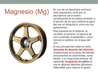 Magnesio (Mg)
                • Es uno de los elementos químicos
                  más importantes, tanto por su
                  abundancia (es el octavo
                  constituyente de la corteza terrestre, y
                  el tercero de los que contiene el agua
                  del mar en disolución), como por sus
                  aplicaciones.
                • Está presente en la dolomía, la
                  carnalita, el amianto, la espuma de
                  mar o sepiolita, la giobertita y, como
                  cloruros o sulfatos, en el agua del
                  mar.
                • El uso principal del metal es como
                  elemento de aleación del aluminio,
                  empleándose en envases de bebidas,
                  componentes de automóviles, como
                  llantas, y en maquinaria diversa. Su
                  carbonato (magnesia) en polvo se
                  usa en algunos deportes (gimnasia,
                  halterofilia) para mejorar el agarre.
 