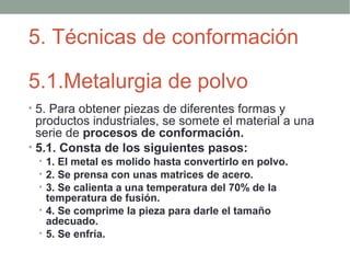5. Técnicas de conformación

5.1.Metalurgia de polvo
• 5. Para obtener piezas de diferentes formas y
  productos industriales, se somete el material a una
  serie de procesos de conformación.
• 5.1. Consta de los siguientes pasos:
 • 1. El metal es molido hasta convertirlo en polvo.
 • 2. Se prensa con unas matrices de acero.
 • 3. Se calienta a una temperatura del 70% de la
   temperatura de fusión.
 • 4. Se comprime la pieza para darle el tamaño
   adecuado.
 • 5. Se enfría.
 