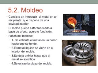 5.2. Moldeo
• Consiste en introducir el metal en un
  recipiente que dispone de una
  cavidad interior.
• El molde puede estar fabricado a
  base de arena, acero o fundición.
• Fases del moldeo:
   • 1. Se calienta el metal en un horno
     hasta que se funde.
   • 2.El metal líquido se vierte en el
     interior del molde.
   • 3.Se deja enfriar hasta que el
     metal se solidifica
   • 4.Se extrae la pieza del molde.
 