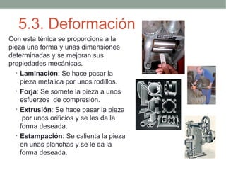 5.3. Deformación
Con esta ténica se proporciona a la
pieza una forma y unas dimensiones
determinadas y se mejoran sus
propiedades mecánicas.
  • Laminación: Se hace pasar la
    pieza metalica por unos rodillos.
  • Forja: Se somete la pieza a unos
    esfuerzos de compresión.
  • Extrusión: Se hace pasar la pieza
     por unos orificios y se les da la
    forma deseada.
  • Estampación: Se calienta la pieza
    en unas planchas y se le da la
    forma deseada.
 