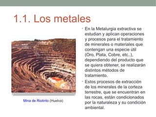 1.1. Los metales
                              • En la Metalurgia extractiva se
                                estudian y aplican operaciones
                                y procesos para el tratamiento
                                de minerales o materiales que
                                contengan una especie útil
                                (Oro, Plata, Cobre, etc..),
                                dependiendo del producto que
                                se quiera obtener, se realizarán
                                distintos métodos de
                                tratamiento.
                              • Estos procesos de extracción
                                de los minerales de la corteza
                                terrestre, que se encuentran en
                                las rocas, están condicionados
  Mina de Riotinto (Huelva)
                                por la naturaleza y su condición
                                ambiental.
 