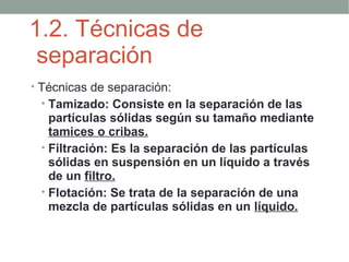 1.2. Técnicas de
 separación
• Técnicas de separación:
  • Tamizado: Consiste en la separación de las
   partículas sólidas según su tamaño mediante
   tamices o cribas.
 • Filtración: Es la separación de las partículas
   sólidas en suspensión en un líquido a través
   de un filtro.
 • Flotación: Se trata de la separación de una
   mezcla de partículas sólidas en un líquido.
 
