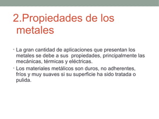 2.Propiedades de los
 metales
• La gran cantidad de aplicaciones que presentan los
  metales se debe a sus propiedades, principalmente las
  mecánicas, térmicas y eléctricas.
• Los materiales metálicos son duros, no adherentes,
  fríos y muy suaves si su superficie ha sido tratada o
  pulida.
 