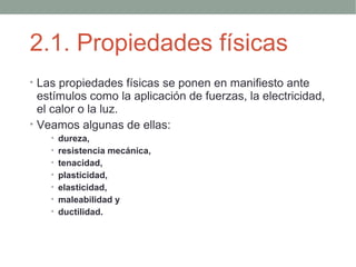 2.1. Propiedades físicas
• Las propiedades físicas se ponen en manifiesto ante
  estímulos como la aplicación de fuerzas, la electricidad,
  el calor o la luz.
• Veamos algunas de ellas:
    • dureza,
    • resistencia mecánica,
    • tenacidad,
    • plasticidad,
    • elasticidad,
    • maleabilidad y
    • ductilidad.
 