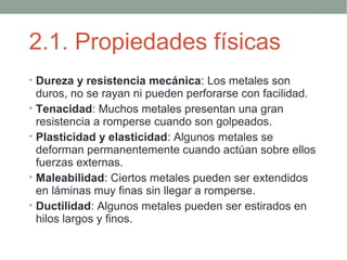 2.1. Propiedades físicas
• Dureza y resistencia mecánica: Los metales son
    duros, no se rayan ni pueden perforarse con facilidad.
•   Tenacidad: Muchos metales presentan una gran
    resistencia a romperse cuando son golpeados.
•   Plasticidad y elasticidad: Algunos metales se
    deforman permanentemente cuando actúan sobre ellos
    fuerzas externas.
•   Maleabilidad: Ciertos metales pueden ser extendidos
    en láminas muy finas sin llegar a romperse.
•   Ductilidad: Algunos metales pueden ser estirados en
    hilos largos y finos.
 