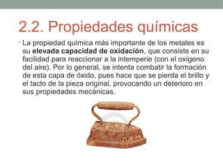 2.2. Propiedades químicas
• La propiedad química más importante de los metales es
 su elevada capacidad de oxidación, que consiste en su
 facilidad para reaccionar a la intemperie (con el oxígeno
 del aire). Por lo general, se intenta combatir la formación
 de esta capa de óxido, pues hace que se pierda el brillo y
 el tacto de la pieza original, provocando un deterioro en
 sus propiedades mecánicas.
 