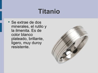 Titanio Se extrae de dos minerales, el rutilo y la ilmenita. Es de color blanco plateado, brillante, ligero, muy duroy resistente. 
