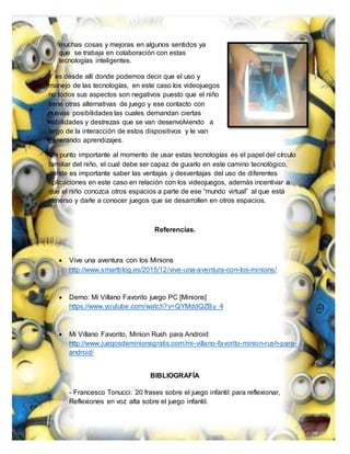 muchas cosas y mejoras en algunos sentidos ya
que se trabaja en colaboración con estas
tecnologías inteligentes.
Y es desde allí donde podemos decir que el uso y
manejo de las tecnologías, en este caso los videojuegos
no todos sus aspectos son negativos puesto que el niño
tiene otras alternativas de juego y ese contacto con
nuevas posibilidades las cuales demandan ciertas
habilidades y destrezas que se van desenvolviendo a
largo de la interacción de estos dispositivos y le van
generando aprendizajes.
Un punto importante al momento de usar estas tecnologías es el papel del círculo
familiar del niño, el cual debe ser capaz de guiarlo en este camino tecnológico,
donde es importante saber las ventajas y desventajas del uso de diferentes
aplicaciones en este caso en relación con los videojuegos, además incentivar a
que el niño conozca otros espacios a parte de ese “mundo virtual” al que está
inmerso y darle a conocer juegos que se desarrollen en otros espacios.
Referencias.
 Vive una aventura con los Minions
http://www.smartblog.es/2015/12/vive-una-aventura-con-los-minions/
 Demo: Mi Villano Favorito juego PC [Minions]
https://www.youtube.com/watch?v=QYMddQZBy_4
 Mi Villano Favorito, Minion Rush para Android
http://www.juegosdeminionsgratis.com/mi-villano-favorito-minion-rush-para-
android/
BIBLIOGRAFÍA
- Francesco Tonucci: 20 frases sobre el juego infantil para reflexionar,
Reflexiones en voz alta sobre el juego infantil.
 