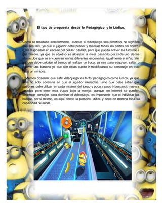 El tipo de propuesta desde lo Pedagògico y lo Lùdico.
Como se resaltaba anteriormente, aunque el videojuego sea divertido, no significa
que sea facil, ya que el jugador debe pensar y manejar todas las partes del control
o del dispositivo en el caso del celular o tablet, para que pueda activar las funciones
del minions, ya que su objetivo es alcanzar la meta pasando por cada uno de los
obstaculos que se encuentran en los diferentes escenarios, igualmente el niño, niña
o joben debe calcular el tiempo al realizar un truco, ya sea para esquivar, saltar o
agarrar una banana ya que con estas puede ir modificando su personaje en este
caso un minions.
Podemos observar que este videojuego es tanto pedagogico como ludico, ya que
este no solo consisite en que el jugador interactue, sino que debe saber que
patrones debe utilizar en cada instante del juego y poco a poco ir buscando nuevas
jugadas para tener mas trucos bajo la manga, aunque en internet se pueden
encontrar consejos para dominar el videojuego, es importante que el individuo los
busque por si mismo, es aquí donde la persona utiliza y pone en marcha toda su
capacidad neuronal.
 
