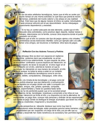 Desventajas
 El uso de estos artefactos tecnológicos, hacen que el niño se centre por
mucho tiempo en una misma actividad, lo cual hace que pierda la noción
del tiempo, aislándolo del mundo exterior y los atrapa en una realidad
virtual. Esto hace que de alguna manera el niño/a se vuelva individualista.
 Puede provocar adicción por el uso descontrolado de los videojuegos
ocasionando dependencia y ansiedad.
 Si no hay un control adecuado de este elemento, puede que el niño
descuide otras actividades, como practicar algún deporte, realizar tareas o
trabajos, relacionarse con la familia, conocer otros espacios donde el pueda
compartir con el otro.
 Genera que el niño no conozca otro tipo de juegos ajenos a los virtuales,
perdiéndose así las tradiciones infantiles como por ejemplo salir a la calle,
llamar a los amigos, ser recursivos e inventarse otros tipos de juegos.
Reflexión Con los Autores Tonucci y Perkins
Al hablar del juego libre es decir con espacios sin vigilancia
y autonomía, podemos decir que actualmente no es tan
evidente como lo era anteriormente, la gran mayoría de niños
se encuentran confinados a pocos espacios de interacción, en
donde la mayoría de veces la escuela es el único lugar en el
que comparte con el otro, además la manera en que la
tecnología ha intervenido en esa manera de compartir, el niño
se limita aunque no todas la veces a estar en un contacto
consecutivo con artefactos tecnológicos como lo son los
celulares, tablets, computadores, videojuegos, entre otros.
En cuanto a la mirada de las tecnologías y el juego como tal
hemos podido observar que esa interacción y comunicación
que se lograba con el juego donde uno salía a compartir con
los vecinos, amigos, reía, gritaba, aprendía, compartía,
conocía, experimentaba y hasta se quedaba hasta tarde
jugando se ha ido perdiendo puesto que en la sociedad actual
esta influencia de las tecnologías novedosas a encerrado a los niños en sus
casas cuya interacción se limita al niño y su dispositivo sin dar la alternativa de
experimentar un juego libre, conocer más personas y disfrutar de las experiencias
que brinda el juego donde se desfogue la energía acumulada que tienen los niños
así como su creatividad, imaginación y recursividad.
En esta perspectiva es relevante destacar que como muy bien lo
mencionamos estas tecnologías están pensadas para los seres humanos y las
necesidades que van surgiendo a lo largo de la vida y es por ello que su
utilidad y desarrollo han traído beneficios a la sociedad y han permitido lograr
 