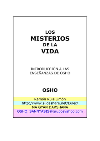 LOS
      MISTERIOS
             DE LA
            VIDA

       INTRODUCCIÓN A LAS
      ENSEÑANZAS DE OSHO




             OSHO
         Ramón Ruiz Limón
  http://www.slideshare.net/Euler/
        MA GYAN DARSHANA
OSHO_SANNYASIS@gruposyahoo.com