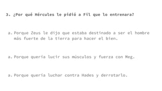 3. ¿Por qué Hércules le pidió a Fil que lo entrenara?
a. Porque Zeus le dijo que estaba destinado a ser el hombre
más fuerte de la tierra para hacer el bien.
a. Porque quería lucir sus músculos y fuerza con Meg.
a. Porque quería luchar contra Hades y derrotarlo.
 