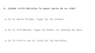 4. ¿Dónde vivió Hércules la mayor parte de su vida?
a. En el monte Olimpo, lugar de los dioses.
a. En el Inframundo, lugar de Hades, el enemigo de Zeus.
a. En la tierra con el resto de los mortales.
 