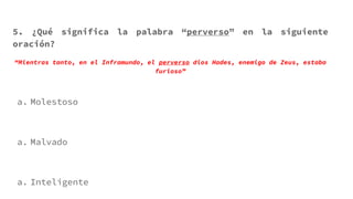 5. ¿Qué significa la palabra “perverso” en la siguiente
oración?
“Mientras tanto, en el Inframundo, el perverso dios Hades, enemigo de Zeus, estaba
furioso”
a. Molestoso
a. Malvado
a. Inteligente
 
