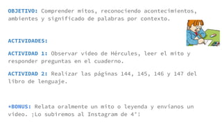 OBJETIVO: Comprender mitos, reconociendo acontecimientos,
ambientes y significado de palabras por contexto.
ACTIVIDADES:
ACTIVIDAD 1: Observar video de Hércules, leer el mito y
responder preguntas en el cuaderno.
ACTIVIDAD 2: Realizar las páginas 144, 145, 146 y 147 del
libro de lenguaje.
*BONUS: Relata oralmente un mito o leyenda y envíanos un
video. ¡Lo subiremos al Instagram de 4°!
 