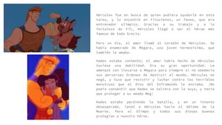 Hércules fue en busca de quien pudiera ayudarle en esta
tarea, y lo encontró en Filoctetes, un fauno, que era
entrenador olímpico. Gracias a su trabajo y a la
fortaleza de Fil, Hércules llegó a ser el héroe más
famoso de toda Grecia.
Pero un día, el amor llamó al corazón de Hércules. Se
había enamorado de Mégara, una joven hermosísima, que
también le amaba.
Hades estaba contento; el amor había hecho de Hércules
tuviese una debilidad. Era su gran oportunidad. Le
amenazó con llevarse a Mégara para siempre si no obedecía
sus perversas órdenes de destruir el mundo. Hércules se
negó, y tuvo que resistir y luchar contra los terribles
monstruos que el dios del Inframundo le enviaba. ¡No
podía consentir que Hades se saliera con la suya, y tenía
que proteger a su amada Meg!
Hades estaba perdiendo la batalla, y en un intento
desesperado, lanzó a Hércules hacia el Abismo de la
Muerte. Pero el Olimpo y todos sus dioses buenos
protegían a nuestro héroe.
 