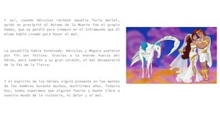Y así, cuando Hércules rechazó aquella furia mortal,
quién se precipitó al Abismo de la Muerte fue el propio
Hades, que se perdió para siempre en el Inframundo que él
mismo había creado para hacer el mal.
La pesadilla había terminado. Hércules y Mégara pudieron
por fin ser felices. Gracias a la enorme fuerza del
héroe, pero también a su gran corazón, el mal desapareció
de la faz de la Tierra.
Y el espíritu de los héroes siguió presente en las mentes
de los hombres durante muchos, muchísimos años. Todavía
hoy, todos esperamos que alguien fuerte y bueno libre a
nuestro mundo de la violencia, el dolor y el mal.
 