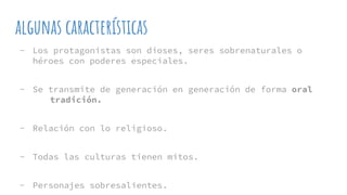 algunas características
- Los protagonistas son dioses, seres sobrenaturales o
héroes con poderes especiales.
- Se transmite de generación en generación de forma oral
tradición.
- Relación con lo religioso.
- Todas las culturas tienen mitos.
- Personajes sobresalientes.
 