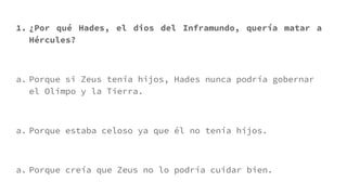 1. ¿Por qué Hades, el dios del Inframundo, quería matar a
Hércules?
a. Porque si Zeus tenía hijos, Hades nunca podría gobernar
el Olimpo y la Tierra.
a. Porque estaba celoso ya que él no tenía hijos.
a. Porque creía que Zeus no lo podría cuidar bien.
 