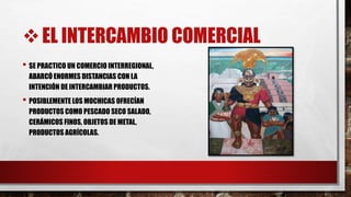 EL INTERCAMBIO COMERCIAL
• SE PRACTICO UN COMERCIO INTERREGIONAL,
ABARCÓ ENORMES DISTANCIAS CON LA
INTENCIÓN DE INTERCAMBIAR PRODUCTOS.
• POSIBLEMENTE LOS MOCHICAS OFRECÍAN
PRODUCTOS COMO PESCADO SECO SALADO,
CERÁMICOS FINOS, OBJETOS DE METAL,
PRODUCTOS AGRÍCOLAS.
 