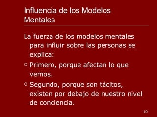 Influencia de los Modelos Mentales La fuerza de los modelos mentales para influir sobre las personas se explica: Primero, porque afectan lo que vemos. Segundo, porque son tácitos, existen por debajo de nuestro nivel de conciencia. 
