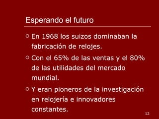 Esperando el futuro En 1968 los suizos dominaban la fabricación de relojes. Con el 65% de las ventas y el 80% de las utilidades del mercado mundial. Y eran pioneros de la investigación en relojería e innovadores constantes. 