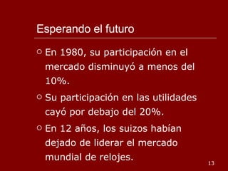 Esperando el futuro En 1980, su participación en el mercado disminuyó a menos del 10%. Su participación en las utilidades cayó por debajo del 20%. En 12 años, los suizos habían dejado de liderar el mercado mundial de relojes.  