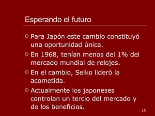 Esperando el futuro Para Japón este cambio constituyó una oportunidad única. En 1968, tenían menos del 1% del mercado mundial de relojes. En el cambio, Seiko lideró la acometida. Actualmente los japoneses controlan un tercio del mercado y de los beneficios. 