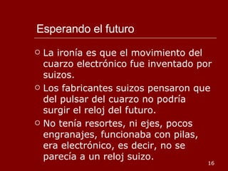 Esperando el futuro La ironía es que el movimiento del cuarzo electrónico fue inventado por suizos. Los fabricantes suizos pensaron que del pulsar del cuarzo no podría surgir el reloj del futuro. No tenía resortes, ni ejes, pocos engranajes, funcionaba con pilas, era electrónico, es decir, no se parecía a un reloj suizo. 