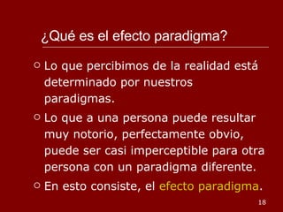 ¿Qué es el efecto paradigma? Lo que percibimos de la realidad está determinado por nuestros paradigmas. Lo que a una persona puede resultar muy notorio, perfectamente obvio, puede ser casi imperceptible para otra persona con un paradigma diferente. En esto consiste, el  efecto paradigma . 
