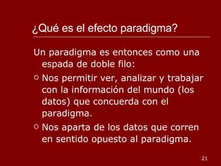 ¿Qué es el efecto paradigma?  Un paradigma es entonces como una espada de doble filo: Nos permitir ver, analizar y trabajar con la información del mundo (los datos) que concuerda con el paradigma. Nos aparta de los datos que corren en sentido opuesto al paradigma. 
