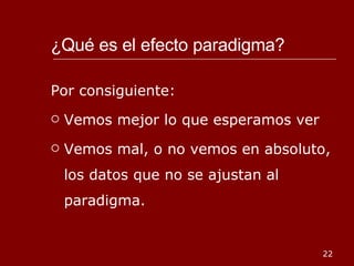 ¿Qué es el efecto paradigma?  Por consiguiente: Vemos mejor lo que esperamos ver Vemos mal, o no vemos en absoluto, los datos que no se ajustan al paradigma. 