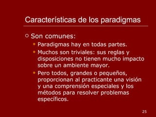 Características de los paradigmas Son comunes: Paradigmas hay en todas partes. Muchos son triviales: sus reglas y disposiciones no tienen mucho impacto sobre un ambiente mayor. Pero todos, grandes o pequeños, proporcionan al practicante una visión y una comprensión especiales y los métodos para resolver problemas específicos. 