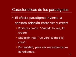 Características de los paradigmas El efecto paradigma invierte la sensata relación entre ver y creer: Postura común: “Cuando lo vea, lo creeré”  Situación real: “Lo veré cuando lo crea”. En realidad, para ver necesitamos los paradigmas. 