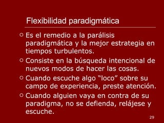 Flexibilidad paradigmática Es el remedio a la parálisis paradigmática y la mejor estrategia en tiempos turbulentos. Consiste en la búsqueda intencional de nuevos modos de hacer las cosas. Cuando escuche algo “loco” sobre su campo de experiencia, preste atención. Cuando alguien vaya en contra de su paradigma, no se defienda, relájese y escuche. 