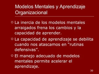 Modelos Mentales y Aprendizaje Organizacional La inercia de los modelos mentales arraigados frena los cambios y la capacidad de aprender. La capacidad de aprendizaje se debilita cuando nos atascamos en “rutinas defensivas”. El manejo adecuado de modelos mentales permite acelerar el aprendizaje. 