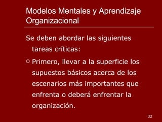 Modelos Mentales y Aprendizaje Organizacional Se deben abordar las siguientes tareas críticas: Primero, llevar a la superficie los supuestos básicos acerca de los escenarios más importantes que enfrenta o deberá enfrentar la organización. 