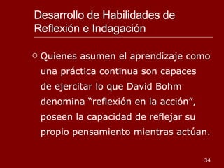 Desarrollo de Habilidades de Reflexión e Indagación Quienes asumen el aprendizaje como una práctica continua son capaces de ejercitar lo que David Bohm denomina “reflexión en la acción”, poseen la capacidad de reflejar su propio pensamiento mientras actúan. 