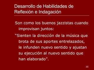 Desarrollo de Habilidades de Reflexión e Indagación Son como los buenos jazzistas cuando improvisan juntos: “ Sienten la dirección de la música que brota de sus aportes entrelazados, le infunden nuevo sentido y ajustan su ejecución al nuevo sentido que han elaborado”. 