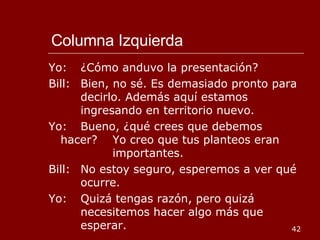 Columna Izquierda Yo: ¿Cómo anduvo la presentación? Bill: Bien, no sé. Es demasiado pronto para  decirlo. Además aquí estamos  ingresando en territorio nuevo. Yo: Bueno, ¿qué crees que debemos hacer?  Yo creo que tus planteos eran  importantes. Bill: No estoy seguro, esperemos a ver qué  ocurre. Yo: Quizá tengas razón, pero quizá  necesitemos hacer algo más que  esperar. 