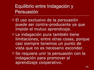 Equilibrio entre Indagación y Persuasión El uso exclusivo de la persuasión puede ser contra-producente ya que impide el mutuo aprendizaje. La indagación pura también tiene limitaciones, entre otras cosas, porque casi siempre tenemos un punto de vista que no es necesario esconder.  Se requiere unir la persuasión con la indagación para promover el aprendizaje cooperativo. 