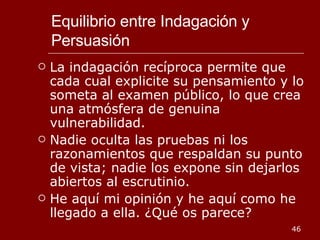 Equilibrio entre Indagación y Persuasión La indagación recíproca permite que cada cual explicite su pensamiento y lo someta al examen público, lo que crea una atmósfera de genuina vulnerabilidad.  Nadie oculta las pruebas ni los razonamientos que respaldan su punto de vista; nadie los expone sin dejarlos abiertos al escrutinio. He aquí mi opinión y he aquí como he llegado a ella. ¿Qué os parece? 