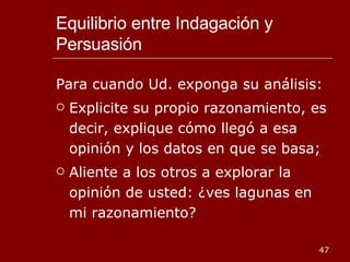 Equilibrio entre Indagación y Persuasión Para cuando Ud. exponga su análisis: Explicite su propio razonamiento, es decir, explique cómo llegó a esa opinión y los datos en que se basa; Aliente a los otros a explorar la opinión de usted: ¿ves lagunas en mi razonamiento? 