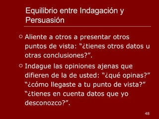 Equilibrio entre Indagación y Persuasión Aliente a otros a presentar otros puntos de vista: “¿tienes otros datos u otras conclusiones?”. Indague las opiniones ajenas que difieren de la de usted: “¿qué opinas?” “¿cómo llegaste a tu punto de vista?” “¿tienes en cuenta datos que yo desconozco?”. 