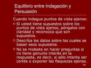 Equilibrio entre Indagación y Persuasión Cuando indague puntos de vista ajenos: Si usted tiene supuestos sobre los puntos de vista ajenos, póngalos con claridad y reconozca que son supuestos. Describa los datos sobre los cuales se basan esos supuestos. No se moleste en hacer preguntas si no tiene genuino interés en la respuesta, es decir, si sólo intenta ser cortés o exponer las flaquezas ajenas. 