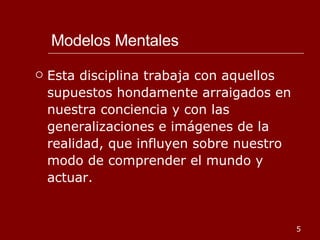 Modelos Mentales Esta disciplina trabaja con aquellos supuestos hondamente arraigados en nuestra conciencia y con las generalizaciones e imágenes de la realidad, que influyen sobre nuestro modo de comprender el mundo y actuar. 