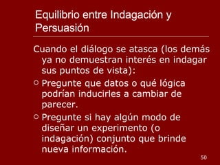 Equilibrio entre Indagación y Persuasión Cuando el diálogo se atasca (los demás ya no demuestran interés en indagar sus puntos de vista): Pregunte que datos o qué lógica podrían inducirles a cambiar de parecer. Pregunte si hay algún modo de diseñar un experimento (o indagación) conjunto que brinde nueva información. 